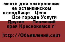 место для захоронения на останкинском клладбище › Цена ­ 1 000 000 - Все города Услуги » Другие   . Пермский край,Краснокамск г.